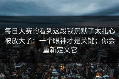 每日大赛的看到这段我沉默了太扎心被放大了：一个眼神才是关键；你会重新定义它