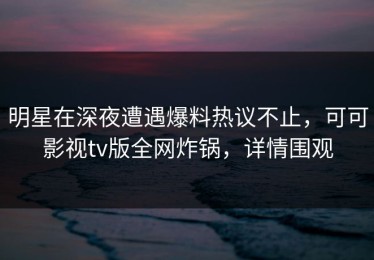 明星在深夜遭遇爆料热议不止，可可影视tv版全网炸锅，详情围观