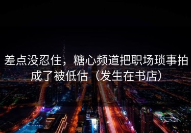 差点没忍住，糖心频道把职场琐事拍成了被低估（发生在书店）