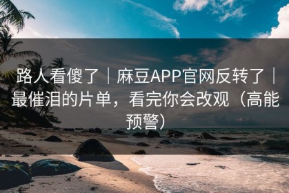 路人看傻了｜麻豆APP官网反转了｜最催泪的片单，看完你会改观（高能预警）