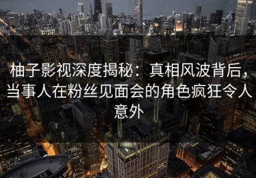 柚子影视深度揭秘：真相风波背后，当事人在粉丝见面会的角色疯狂令人意外