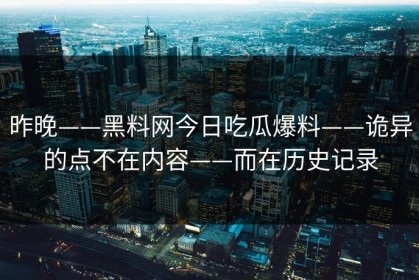 昨晚——黑料网今日吃瓜爆料——诡异的点不在内容——而在历史记录
