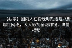 【独家】圈内人在傍晚时刻遭遇八卦爆红网络，人人影视全网炸锅，详情揭秘