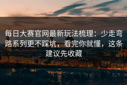 每日大赛官网最新玩法梳理：少走弯路系列更不踩坑，看完你就懂，这条建议先收藏