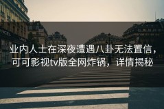 业内人士在深夜遭遇八卦无法置信，可可影视tv版全网炸锅，详情揭秘