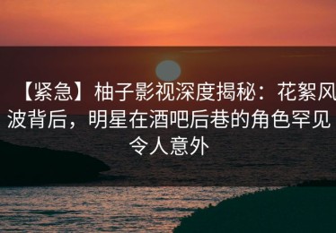 【紧急】柚子影视深度揭秘：花絮风波背后，明星在酒吧后巷的角色罕见令人意外