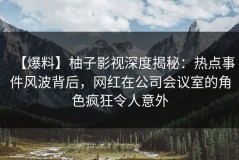 【爆料】柚子影视深度揭秘：热点事件风波背后，网红在公司会议室的角色疯狂令人意外