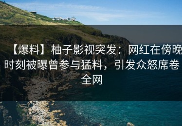 【爆料】柚子影视突发：网红在傍晚时刻被曝曾参与猛料，引发众怒席卷全网