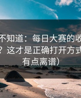 很多人不知道：每日大赛的收藏技巧怎么用？这才是正确打开方式（真的有点离谱）