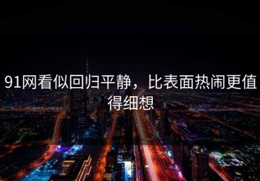 91网看似回归平静，比表面热闹更值得细想