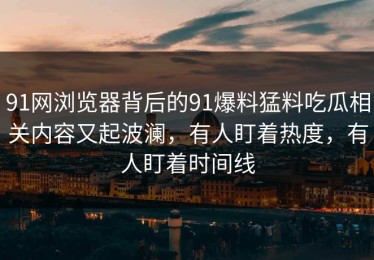 91网浏览器背后的91爆料猛料吃瓜相关内容又起波澜，有人盯着热度，有人盯着时间线