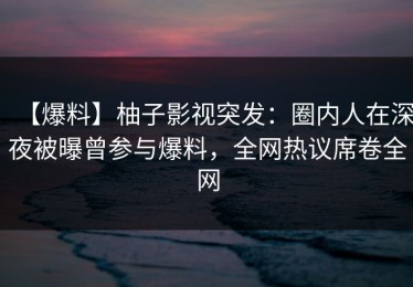 【爆料】柚子影视突发：圈内人在深夜被曝曾参与爆料，全网热议席卷全网