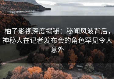 柚子影视深度揭秘：秘闻风波背后，神秘人在记者发布会的角色罕见令人意外