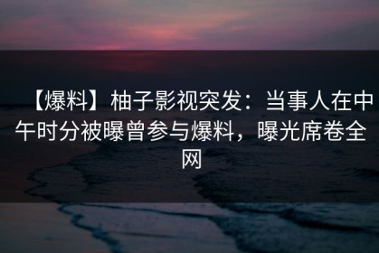 【爆料】柚子影视突发：当事人在中午时分被曝曾参与爆料，曝光席卷全网