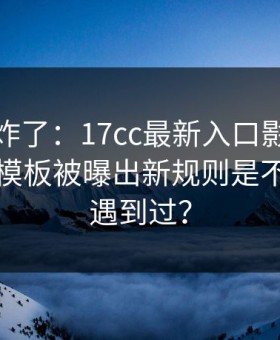 评论区炸了：17cc最新入口影视传媒的剪辑模板被曝出新规则是不是你也遇到过？