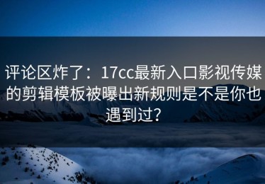 评论区炸了：17cc最新入口影视传媒的剪辑模板被曝出新规则是不是你也遇到过？