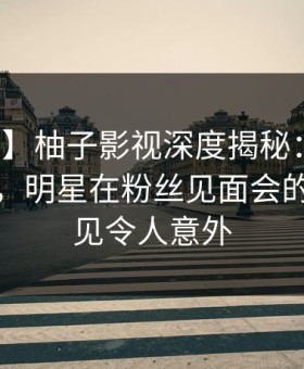 【紧急】柚子影视深度揭秘：秘闻风波背后，明星在粉丝见面会的角色罕见令人意外