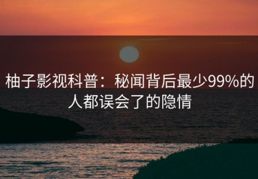 柚子影视科普：秘闻背后最少99%的人都误会了的隐情