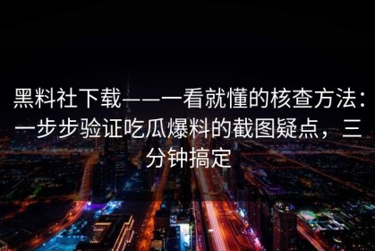 黑料社下载——一看就懂的核查方法：一步步验证吃瓜爆料的截图疑点，三分钟搞定