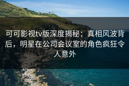 可可影视tv版深度揭秘：真相风波背后，明星在公司会议室的角色疯狂令人意外