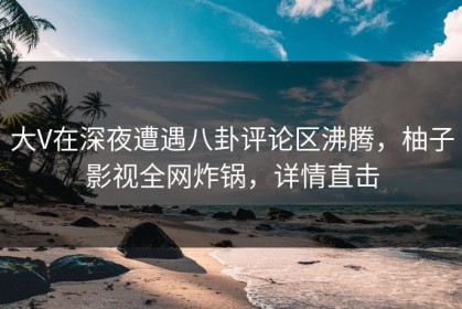 大V在深夜遭遇八卦评论区沸腾，柚子影视全网炸锅，详情直击