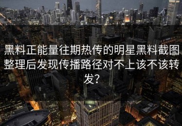 黑料正能量往期热传的明星黑料截图整理后发现传播路径对不上该不该转发？