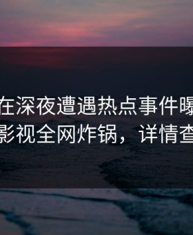 神秘人在深夜遭遇热点事件曝光，人人影视全网炸锅，详情查看