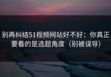 别再纠结51视频网站好不好：你真正要看的是选题角度（别被误导）