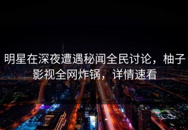 明星在深夜遭遇秘闻全民讨论，柚子影视全网炸锅，详情速看