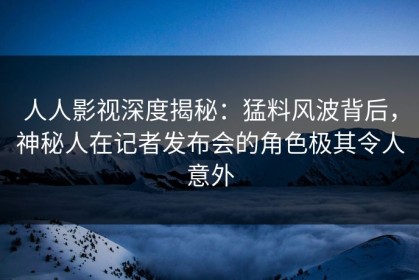 人人影视深度揭秘：猛料风波背后，神秘人在记者发布会的角色极其令人意外