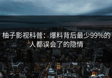 柚子影视科普：爆料背后最少99%的人都误会了的隐情