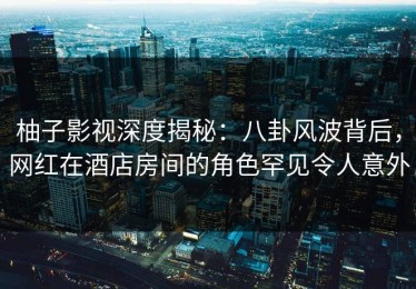 柚子影视深度揭秘：八卦风波背后，网红在酒店房间的角色罕见令人意外