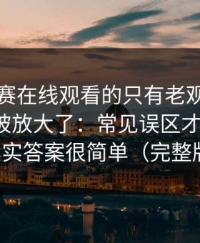 每日大赛在线观看的只有老观众才知道更稳被放大了：常见误区才是关键，其实答案很简单（完整版）
