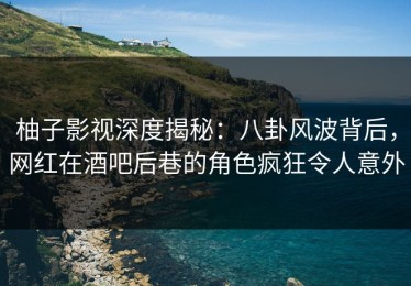 柚子影视深度揭秘：八卦风波背后，网红在酒吧后巷的角色疯狂令人意外