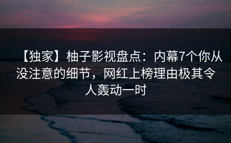 【独家】柚子影视盘点：内幕7个你从没注意的细节，网红上榜理由极其令人轰动一时
