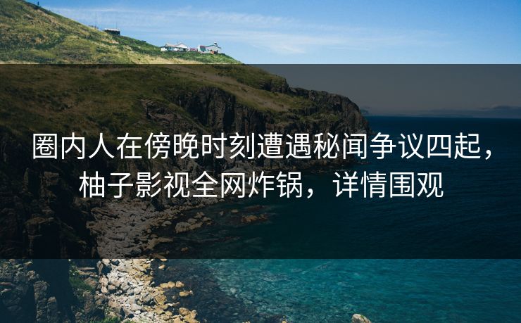 圈内人在傍晚时刻遭遇秘闻争议四起，柚子影视全网炸锅，详情围观
