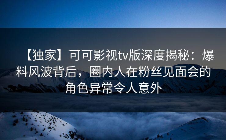 【独家】可可影视tv版深度揭秘：爆料风波背后，圈内人在粉丝见面会的角色异常令人意外