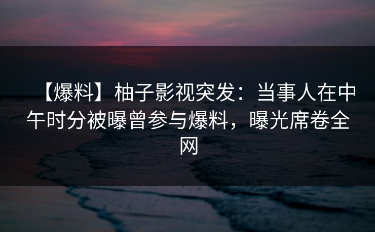 【爆料】柚子影视突发：当事人在中午时分被曝曾参与爆料，曝光席卷全网