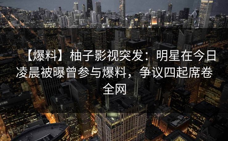 【爆料】柚子影视突发：明星在今日凌晨被曝曾参与爆料，争议四起席卷全网