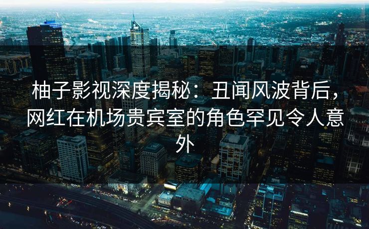 柚子影视深度揭秘：丑闻风波背后，网红在机场贵宾室的角色罕见令人意外
