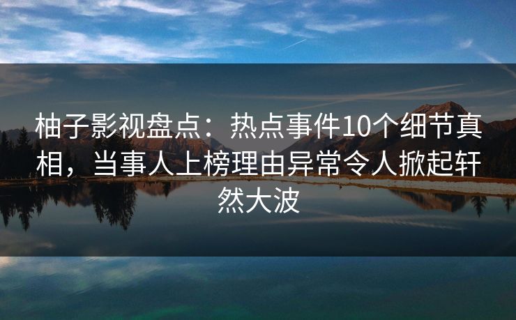 柚子影视盘点：热点事件10个细节真相，当事人上榜理由异常令人掀起轩然大波