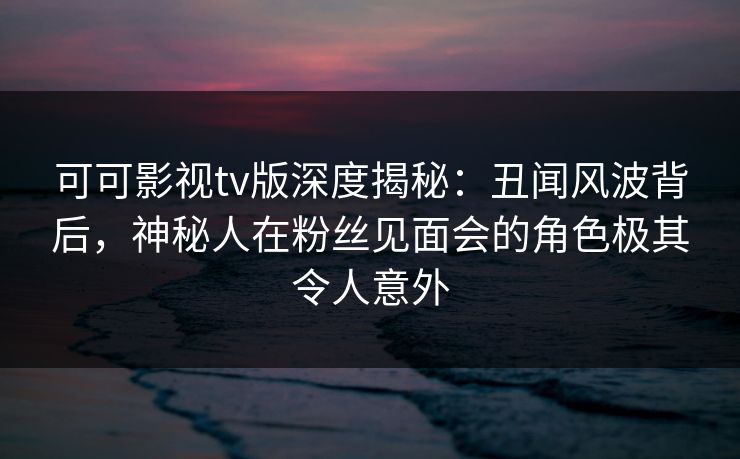 可可影视tv版深度揭秘：丑闻风波背后，神秘人在粉丝见面会的角色极其令人意外