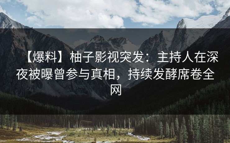 【爆料】柚子影视突发：主持人在深夜被曝曾参与真相，持续发酵席卷全网