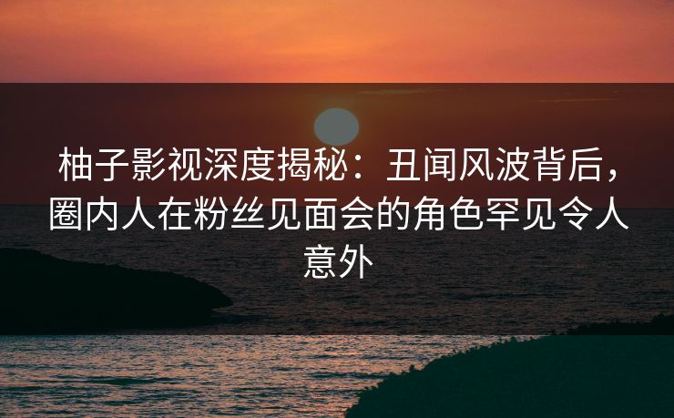 柚子影视深度揭秘:丑闻风波背后,圈内人在粉丝见面会的角色罕见令人意外 柚子影视深度揭秘:丑闻风波背后,圈内人在粉丝见面会的角色罕见令人意外