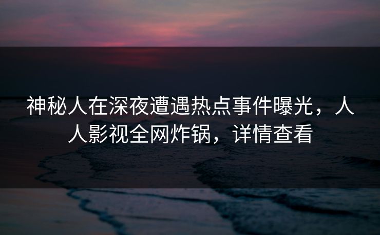 神秘人在深夜遭遇热点事件曝光，人人影视全网炸锅，详情查看