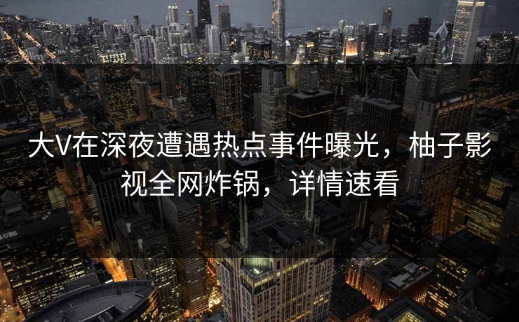 大V在深夜遭遇热点事件曝光，柚子影视全网炸锅，详情速看