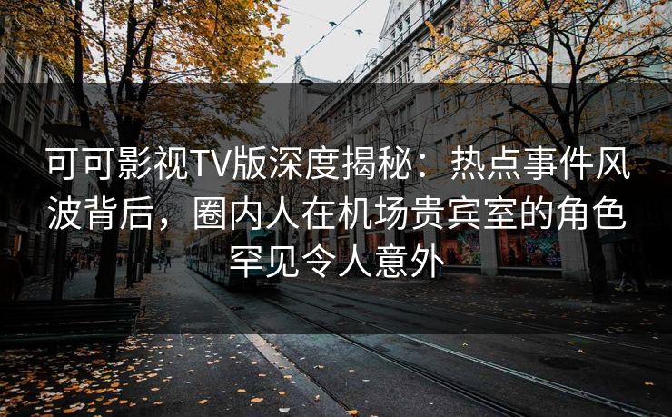 可可影视TV版深度揭秘：热点事件风波背后，圈内人在机场贵宾室的角色罕见令人意外