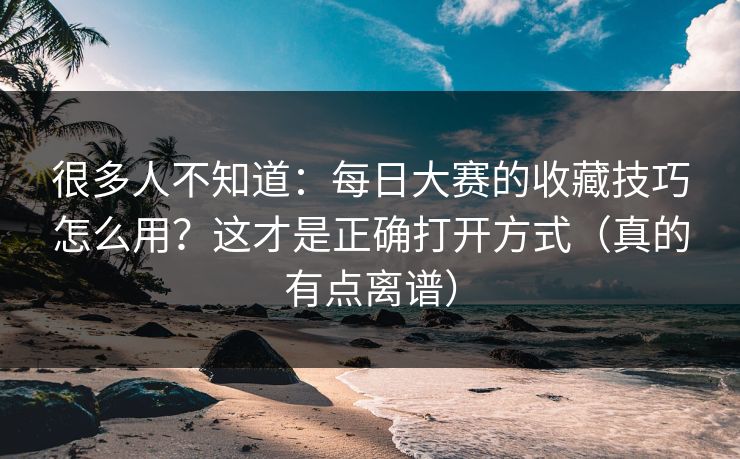 很多人不知道：每日大赛的收藏技巧怎么用？这才是正确打开方式（真的有点离谱）