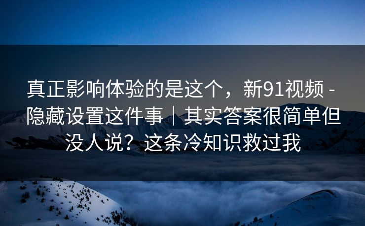 真正影响体验的是这个，新91视频 - 隐藏设置这件事｜其实答案很简单但没人说？这条冷知识救过我