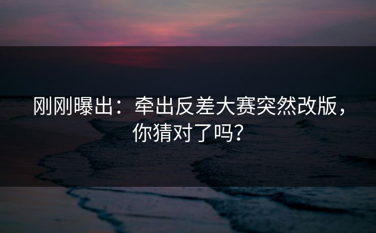 刚刚曝出：牵出反差大赛突然改版，你猜对了吗？